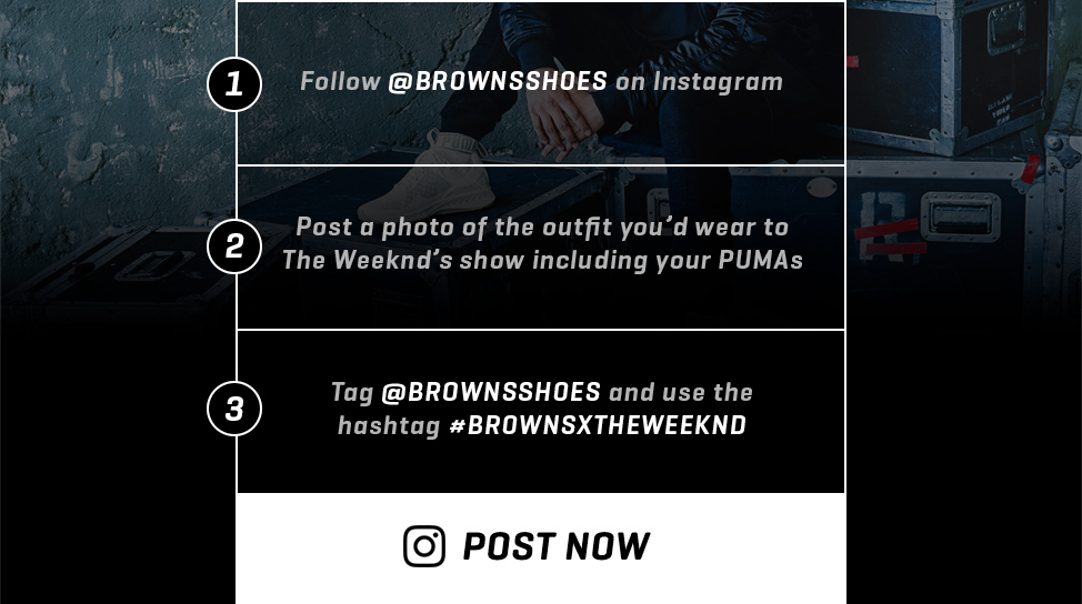1- Follow @BROWNSSHOES on Instagram 2- Post a photo of the outfit you’d wear to The Weeknd’s show including your PUMAs 3- Tag @BROWNSSHOES and use the hashtag #BROWNSXTHEWEEKND --- POST NOW
