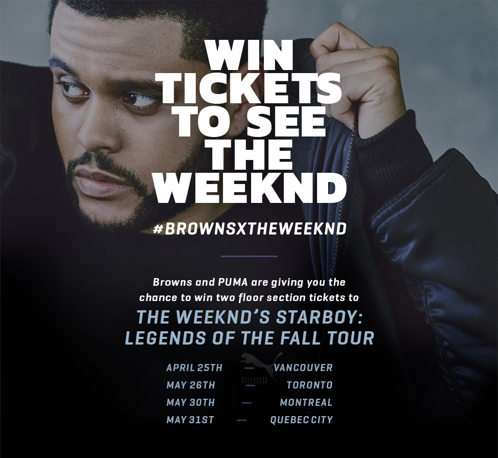 Win Tickets to See The Weeknd - #brownsxtheweeknd - Browns and PUMA are giving you the chance to win two floor section tickets to The Weeknd’s Starboy: Legends of the Fall tour - April 25th - Vancouver May 26th - Toronto May 30th - Montreal May 31st - Quebec City